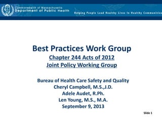 Slide 1
Best Practices Work Group
Chapter 244 Acts of 2012
Joint Policy Working Group
Bureau of Health Care Safety and Quality
Cheryl Campbell, M.S.,J.D.
Adele Audet, R.Ph.
Len Young, M.S., M.A.
September 9, 2013
 