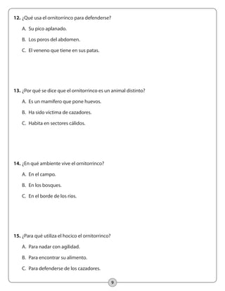 9
12.	¿Qué usa el ornitorrinco para defenderse?
	 A.	 Su pico aplanado.
	 B.	 Los poros del abdomen.
	 C.	 El veneno que tiene en sus patas.
13.	¿Por qué se dice que el ornitorrinco es un animal distinto?
	 A.	 Es un mamífero que pone huevos.
	 B.	 Ha sido víctima de cazadores.
	 C.	 Habita en sectores cálidos.
14.	¿En qué ambiente vive el ornitorrinco?
	 A.	 En el campo.
	 B.	 En los bosques.
	 C.	 En el borde de los ríos.
15.	¿Para qué utiliza el hocico el ornitorrinco?
	 A.	 Para nadar con agilidad.
	 B.	 Para encontrar su alimento.
	 C.	 Para defenderse de los cazadores.
 