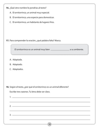 10
17.	Para comprender la oración, ¿qué palabra falta? Marca.
	 A.	 Adaptada.
	 B.	 Adaptado.
	 C.	 Adaptados.
16.	¿Qué otro nombre le pondrías al texto?
	 A.	 El ornitorrinco, un animal muy especial.
	 B.	 El ornitorrinco, una especie para domesticar.
	 C.	 El ornitorrinco, un habitante de lugares fríos.
18.	Según el texto, ¿por qué el ornitorrinco es un animal diferente?
	 Escribe tres razones. Tu letra debe ser clara.
El ornitorrinco es un animal muy bien a su ambiente.
1.
2.
3.
 