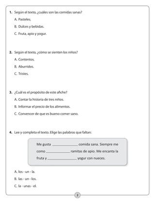 2
1.	 Según el texto, ¿cuáles son las comidas sanas?
	 A.	Pasteles.
	 B.	 Dulces y bebidas.
	 C.	Fruta, apio y yogur.
2.	 Según el texto, ¿cómo se sienten los niños?
	 A.	Contentos.
	 B.	 Aburridos.
	 C.	Tristes.
3.	 ¿Cuál es el propósito de este afiche?
	 A.	Contar la historia de tres niños.
	 B.	 Informar el precio de los alimentos.
	 C.	Convencer de que es bueno comer sano.
	 A.	los - un - la.
	 B.	 las - un - los.
	 C.	la - unas - el.
4.	 Lee y completa el texto. Elige las palabras que faltan:
Me gusta comida sana. Siempre me
como ramitas de apio. Me encanta la
fruta y yogur con nueces.
 