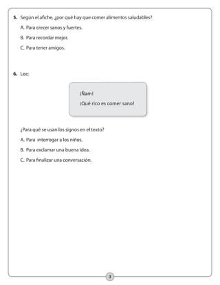 3
5.	 Según el afiche, ¿por qué hay que comer alimentos saludables?
	 A.	Para crecer sanos y fuertes.
	 B.	 Para recordar mejor.
	 C.	Para tener amigos.
	 ¿Para qué se usan los signos en el texto?
	 A.	Para interrogar a los niños.
	 B.	 Para exclamar una buena idea.
	 C.	Para finalizar una conversación.
6.	 Lee:
¡Ñam!
¡Qué rico es comer sano!
 