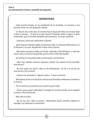 4
MOMOTARO
Texto 2
Lee atentamente el texto y responde las preguntas.
Hace mucho tiempo, en un pueblecito de la montaña, un anciano y una
anciana vivían en una pequeña cabaña.
Un día de sol y cielo azul, el anciano fue en busca de leña y la anciana bajó
a lavar al arroyo... ¿Y qué es lo que vieron? Flotando sobre el agua un gran
melocotón, que se conoce también como durazno. La mujer exclamó:
–¡Anciano, toma ese melocotón y ábrelo!
¡Qué sorpresa! Dentro había un hermoso niño. Lo llamaron Momotaro y se
lo llevaron a su casa. Decidieron criarlo sano y fuerte.
Momotaro siempre estaba corriendo, saltando y divirtiéndose, y cada vez
crecía más y se hacía más grande que los otros niños del pueblo.
De pronto en el pueblo todos comenzaron a lamentarse:
–¡Nos han robado nuestras riquezas! ¿Quién nos salvará de los terribles
monstruos?
–Yo seré quien los venza –dijo un día Momotaro–. Yo iré a la isla de los
monstruos y los venceré.
–¡Denle una armadura! –dijeron todos–. Y que se marche.
Momotaro se fue a la isla de los monstruos llevando comida para mantener
su fuerza.
Por el camino se encontró con un perro que le dijo:
–¡Guau, guau, guau! ¿Me dejas ir contigo? Si me das comida, yo te ayudaré
a vencer a los monstruos.
Más allá escuchó:
–¡Ki, ki, kia, kia! –dijo un mono–. ¡Momotaro, dame comida y déjame ir
contigo! ¡Les daremos su merecido!
 