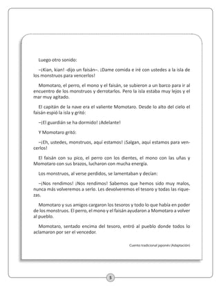 5
Luego otro sonido:
–¡Kian, kian! -dijo un faisán–. ¡Dame comida e iré con ustedes a la isla de
los monstruos para vencerlos!
Momotaro, el perro, el mono y el faisán, se subieron a un barco para ir al
encuentro de los monstruos y derrotarlos. Pero la isla estaba muy lejos y el
mar muy agitado.
El capitán de la nave era el valiente Momotaro. Desde lo alto del cielo el
faisán espió la isla y gritó:
–¡El guardián se ha dormido! ¡Adelante!
Y Momotaro gritó:
–¡Eh, ustedes, monstruos, aquí estamos! ¡Salgan, aquí estamos para ven-
cerlos!
El faisán con su pico, el perro con los dientes, el mono con las uñas y
Momotaro con sus brazos, lucharon con mucha energía.
Los monstruos, al verse perdidos, se lamentaban y decían:
–¡Nos rendimos! ¡Nos rendimos! Sabemos que hemos sido muy malos,
nunca más volveremos a serlo. Les devolveremos el tesoro y todas las rique-
zas.
Momotaro y sus amigos cargaron los tesoros y todo lo que había en poder
de los monstruos. El perro, el mono y el faisán ayudaron a Momotaro a volver
al pueblo.
Momotaro, sentado encima del tesoro, entró al pueblo donde todos lo
aclamaron por ser el vencedor.
Cuento tradicional japonés (Adaptación)
 