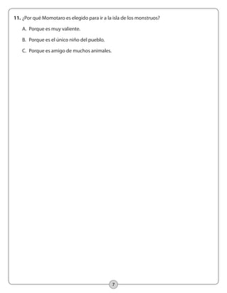 7
11.	¿Por qué Momotaro es elegido para ir a la isla de los monstruos?
	 A.	 Porque es muy valiente.
	 B.	 Porque es el único niño del pueblo.
	 C.	 Porque es amigo de muchos animales.
 