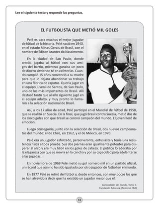 10
Lee el siguiente texto y responde las preguntas.
Pelé es para muchos el mejor jugador
de fútbol de la historia. Pelé nació en 1940,
en el estado Minas Gerais de Brasil, con el
nombre de Edison Arantes do Nascimento.
En la ciudad de Sao Paulo, donde
creció, jugaba al fútbol con sus ami-
gos del barrio, mientras ganaba un poco
de dinero sirviendo té en cafeterías. Cuan-
do cumplió 15 años convenció a su madre
para que lo dejara abandonar su trabajo
en una fábrica de zapatos. Quería jugar en
el equipo juvenil de Santos, de Sao Paulo,
uno de los más importantes de Brasil. Allí
destacó tanto que al año siguiente jugó en
el equipo adulto, y muy pronto lo llama-
ron a la selección nacional de Brasil.
Así, a los 17 años de edad, Pelé participó en el Mundial de Fútbol de 1958,
que se realizó en Suecia. En la final, que jugó Brasil contra Suecia, metió dos de
los cinco goles con que Brasil se coronó campeón del mundo. El joven lloró de
emoción.
Luego conseguiría, junto con la selección de Brasil, dos nuevos campeona-
tos del mundo: el de Chile, en 1962, y el de México, en 1970.
Pelé era un jugador esforzado, perserverante, entusiasta y tenía una resis-
tencia física a toda prueba. Sus dos piernas eran igualmente potentes para dis-
parar al arco y era muy hábil en los goles de cabeza. El público lo adoraba por
la elegancia con que se movía en la cancha y por su capacidad para adelantarse
a las jugadas.
En noviembre de 1969 Pelé metió su gol número mil en un partido oficial,
un récord que aún no ha sido igualado por otro jugador de fútbol en el mundo.
En 1977 Pelé se retiró del fútbol y, desde entonces, son muy pocos los que
se han atrevido a decir que ha existido un jugador mejor que él.
Curiosidades del mundo. Tomo II.
Fundación Astoreca. (Material CRA)
EL FUTBOLISTA QUE METIÓ MIL GOLES
 