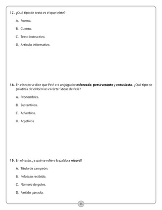 11
17.	 ¿Qué tipo de texto es el que leíste?
	 A. 	Poema.
	 B. 	Cuento.
	 C. 	Texto instructivo.
	 D. 	Artículo informativo.
18.	 En el texto se dice que Pelé era un jugador esforzado, perseverante y entusiasta. ¿Qué tipo de
palabras describen las características de Pelé?
	 A.	 Pronombres.
	 B.	 Sustantivos.
	 C.	 Adverbios.
	 D.	 Adjetivos.
19.	 En el texto, ¿a qué se refiere la palabra récord?
	 A.	 Título de campeón.
	 B.	 Pelotazo recibido.
	 C. 	 Número de goles.
	 D. 	Partido ganado.
 