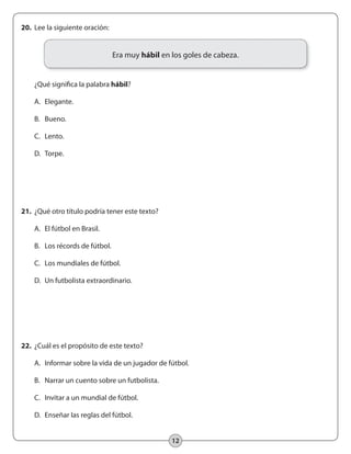 12
21.	 ¿Qué otro título podría tener este texto?
	 A.	 El fútbol en Brasil.
	 B.	 Los récords de fútbol.
	 C. 	 Los mundiales de fútbol.
	 D.	 Un futbolista extraordinario.
22.	 ¿Cuál es el propósito de este texto?
	 A.	 Informar sobre la vida de un jugador de fútbol.
	 B.	 Narrar un cuento sobre un futbolista.
	 C.	 Invitar a un mundial de fútbol.
	 D.	 Enseñar las reglas del fútbol.
20.	 Lee la siguiente oración:
	 ¿Qué significa la palabra hábil?
	 A. 	Elegante.
	 B. 	 Bueno.
	 C. 	 Lento.
	 D.	 Torpe.
Era muy hábil en los goles de cabeza.
 