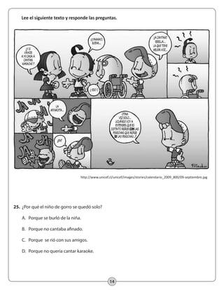 14
Lee el siguiente texto y responde las preguntas.
http://www.unicef.cl/unicef/images/stories/calendario_2009_800/09-septiembre.jpg
25.	 ¿Por qué el niño de gorro se quedó solo?
	 A.	 Porque se burló de la niña.
	 B.	 Porque no cantaba afinado.
	 C.	 Porque se rió con sus amigos.
	 D.	 Porque no quería cantar karaoke.
 