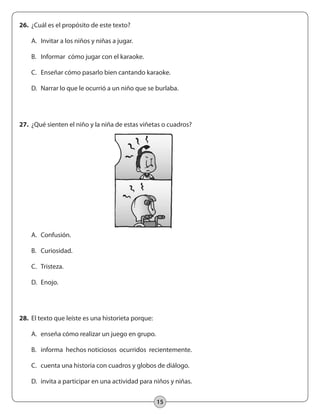 15
28.	 El texto que leíste es una historieta porque:
	 A.	 enseña cómo realizar un juego en grupo.
	 B.	 informa hechos noticiosos ocurridos recientemente.
	 C.	 cuenta una historia con cuadros y globos de diálogo.
	 D.	 invita a participar en una actividad para niños y niñas.
27.	 ¿Qué sienten el niño y la niña de estas viñetas o cuadros?
	
	 A.	 Confusión.
	 B.	 Curiosidad.
	 C.	 Tristeza.
	 D.	 Enojo.
26.	 ¿Cuál es el propósito de este texto?
	 A.	 Invitar a los niños y niñas a jugar.
	 B.	 Informar cómo jugar con el karaoke.
	 C.	 Enseñar cómo pasarlo bien cantando karaoke.
	 D.	 Narrar lo que le ocurrió a un niño que se burlaba.
 