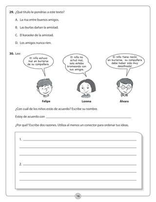 16
29.	 ¿Qué título le pondrías a este texto?
	 A.	 La risa entre buenos amigos.
	 B.	 Las burlas dañan la amistad.
	 C.	 El karaoke de la amistad.
	 D.	 Los amigos nunca ríen.
30.	 Lee:
	 ¿Con cuál de los niños estás de acuerdo? Escribe su nombre.
	 Estoy de acuerdo con
	 ¿Por qué? Escribe dos razones. Utiliza al menos un conector para ordenar tus ideas.
1.
2.
Felipe Lorena Álvaro
El niño estuvo
mal en burlarse
de su compañera.
El niño no
actuó mal,
solo estaba
bromeando con
sus amigos.
El niño tiene razón
en burlarse, ¡su compañera
debe haber sido muy
desafinada!
 