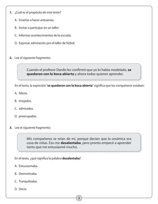 2
2.	 Lee el siguiente fragmento:
	 En el texto, la expresión“se quedaron con la boca abierta”significa que los compañeros estaban:
	 A.	 felices.
	 B.	 enojados.
	 C.	 admirados.
	 D.	 preocupados.
3.	 Lee el siguiente fragmento:
	 En el texto, ¿qué significa la palabra desalentaba?
	 A.	 Entusiasmaba.
	 B.	 Desmotivaba.
	 C.	 Tranquilizaba.
	 D.	 Decía.
1.	 ¿Cuál es el propósito de este texto?
	 A.	 Enseñar a hacer artesanías.
	 B.	 Invitar a participar en un taller.
	 C.	 Informar acontecimientos de la escuela.
	 D.	 Expresar admiración por el taller de fútbol.
Cuando el profesor Danilo les confirmó que yo lo había modelado, se
quedaron con la boca abierta y ahora todos quieren aprender.
Mis compañeros se reían de mí, porque decían que la cerámica era
cosa de niñas. Eso me desalentaba, pero pronto empecé a aprender
tanto que me entusiasmé mucho.
 
