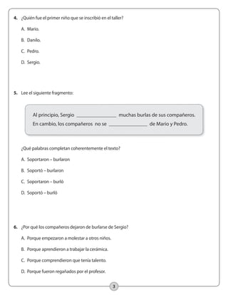 3
5.	 Lee el siguiente fragmento:
	
	 ¿Qué palabras completan coherentemente el texto?
	 A.	 Soportaron – burlaron
	 B.	 Soportó – burlaron
	 C.	 Soportaron – burló
	 D.	 Soportó – burló
4.	 ¿Quién fue el primer niño que se inscribió en el taller?
	 A.	 Mario.
	 B.	 Danilo.
	 C.	 Pedro.
	 D.	 Sergio.
6.	 ¿Por qué los compañeros dejaron de burlarse de Sergio?
	 A.	 Porque empezaron a molestar a otros niños.
	 B.	 Porque aprendieron a trabajar la cerámica.
	 C.	 Porque comprendieron que tenía talento.
	 D.	 Porque fueron regañados por el profesor.
Al principio, Sergio muchas burlas de sus compañeros.
En cambio, los compañeros no se de Mario y Pedro.
 