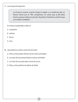 4
7.	 Lee el siguiente fragmento:
	 En el texto, la palabra lo se refiere al:
	 A.	 compañero.
	 B.	 profesor.
	 C.	 florero.
	 D.	 niño.
8.	 ¿Qué podemos concluir a partir de este texto?
	 A.	 Niños y niñas pueden disfrutar de las mismas actividades.
	 B.	 Las niñas de la escuela participan en pocas actividades.
	 C.	 Los niños de la escuela saben mucho de cocina.
	 D.	 Niños y niñas prefieren los talleres de fútbol.
Las bromas cesaron cuando Sergio le regaló a su profesora jefe un
florero hecho por él. “Mis compañeros no creían que yo lo había
hecho, porque estaba muy bonito. El profesor Danilo les confirmó que
yo lo había modelado”.
 