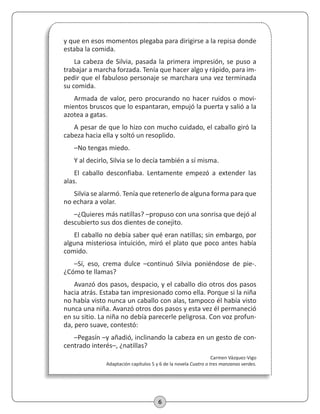 6
y que en esos momentos plegaba para dirigirse a la repisa donde
estaba la comida.
La cabeza de Silvia, pasada la primera impresión, se puso a
trabajar a marcha forzada. Tenía que hacer algo y rápido, para im-
pedir que el fabuloso personaje se marchara una vez terminada
su comida.
Armada de valor, pero procurando no hacer ruidos o movi-
mientos bruscos que lo espantaran, empujó la puerta y salió a la
azotea a gatas.
A pesar de que lo hizo con mucho cuidado, el caballo giró la
cabeza hacia ella y soltó un resoplido.
–No tengas miedo.
Y al decirlo, Silvia se lo decía también a sí misma.
El caballo desconfiaba. Lentamente empezó a extender las
alas.
Silvia se alarmó. Tenía que retenerlo de alguna forma para que
no echara a volar.
–¿Quieres más natillas? –propuso con una sonrisa que dejó al
descubierto sus dos dientes de conejito.
El caballo no debía saber qué eran natillas; sin embargo, por
alguna misteriosa intuición, miró el plato que poco antes había
comido.
–Sí, eso, crema dulce –continuó Silvia poniéndose de pie-.
¿Cómo te llamas?
Avanzó dos pasos, despacio, y el caballo dio otros dos pasos
hacia atrás. Estaba tan impresionado como ella. Porque si la niña
no había visto nunca un caballo con alas, tampoco él había visto
nunca una niña. Avanzó otros dos pasos y esta vez él permaneció
en su sitio. La niña no debía parecerle peligrosa. Con voz profun-
da, pero suave, contestó:
–Pegasín –y añadió, inclinando la cabeza en un gesto de con-
centrado interés–, ¿natillas?
Carmen Vázquez-Vigo
Adaptación capítulos 5 y 6 de la novela Cuatro o tres manzanas verdes.
 