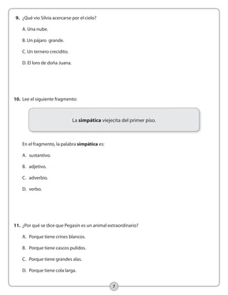 7
10.	 Lee el siguiente fragmento:
	 En el fragmento, la palabra simpática es:
	 A.	 sustantivo.
	 B.	 adjetivo.
	 C.	 adverbio.
	 D.	 verbo.
9.	 ¿Qué vio Silvia acercarse por el cielo?
	 A. Una nube.
	 B. Un pájaro grande.
	 C. Un ternero crecidito.
	 D. El loro de doña Juana.
11.	 ¿Por qué se dice que Pegasín es un animal extraordinario?
	 A. 	Porque tiene crines blancos.
	 B. 	 Porque tiene cascos pulidos.
	 C. 	 Porque tiene grandes alas.
	 D. 	Porque tiene cola larga.
La simpática viejecita del primer piso.
 