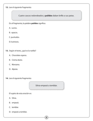 8
14.	 Lee el siguiente fragmento:
	
	 El sujeto de esta oración es:
	 A.	 Silvia.
	 B.	 empezó.
	 C.	 temblar.
	 D.	 empezó a temblar.
13.	 Según el texto, ¿qué es la natilla?
	 A. 	Chocolate espeso.
	 B. 	 Crema dulce.
	 C. 	 Manzana.
	 D. 	Alpiste.
12.	 Lee el siguiente fragmento:
	 En el fragmento, la palabra pulidos significa:
	 A. sucios.
	 B. opacos.
	 C. puntudos.
	 D. lustrosos.
Silvia empezó a temblar.
Cuatro cascos redondeados y pulidos daban brillo a sus patas.
 