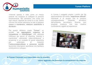 Yuman Platform
«Internet spesso è visto come un mezzo
potente ma incapace di collegare le persone
emotivamente. Noi pensiamo che come con
ogni mezzo, dipende da come lo si usa. Siamo
convinti che anche attraverso la rete si possano
creare e mantenere, relazioni autentiche e
durature»
Per questo abbiamo creato “Yuman”, un
portale, “un aggregatore organico di
competenze e metodologie” che ottimizza
l’efficacia dei servizi di coaching, training e
mentorship” utilizzando video-conferenze e
eLearning in un contesto di social networking
per potenziare al massimo
l’autoconsapevolezza e presenza sociale
favorendo (inter)azioni spontanee che facilitano
condivisione e sviluppo.
In Yuman il soggetto amplia i confini del Sé
sperimentando nel media “esperienze ottimali”
individuali e di gruppo che lo rendono
consapevolmente “presente” all’interno
dell’ambiente tecnologico. Diventa così
possibile costituire una rete creativa
condividendo oggetti ed esperienze.
In Yuman l’incontro va a coincidere con lo scambio,
valore aggiunto che favorisce la conoscenza e la crescita.
 