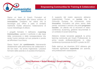 Empowering Communities for Training & Collaboration
Siamo un team di Coach, Formatori ed
informatici, imprenditori alla ricerca continua di
innovazione. Crediamo nel valore che la
tecnologia può offrire a patto di renderla
realmente fruibile attraverso l’elaborazione di
nuove metodologie di utilizzo.
I progetti formativi li definiamo «Learning
Communities» perché il confronto è alla base
della conoscenza e della consapevolezza che
rende l’uomo centrato sul suo presente e pronto
ad affrontare il suo futuro.
Siamo fautori del cambiamento intervenendo
direttamente sulle performance dei collaboratori e
dei loro team ma anche migliorando i processi
formativi delle aziende e di società di formazione.
A supporto del nostro approccio abbiamo
implementato Yuman, un portale che la
Comunità Europea ha riconosciuto come
innovativo. Innovativo nel pieno senso della
parola: «processo o servizio che porta progresso
sociale». Un attento mix di strumenti di video-
conferenza, eLearning, gestione documentale in
un contesto di social networking.
Abbiamo iniziato lanciando yucan.it, la prima
learning community per Coach Professionisti, la
prima scuola professionalizzante in video
conferenza riconosciuta da AICP e presto da ICF.
Dallo start-up nel dicembre 2012 abbiamo già
maturato significative esperienze con aziende,
enti professionali e associazioni.
Smart Business = Smart Working + Smart Learning
 