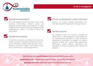 A chi ci rivolgiamo
Non solo progetti formativi innovativi nelle nostre
Learning Communities, offriamo anche una
gestione completa della tua formazione. Il nostro
portale Yuman è ideale anche per la gestione della
collaborazione interna e di tavoli di lavoro per
team diffusi.
yucan.it, la nostra Learning Community per
diventare Coach Professionisti e Manager Coach.
Aziende ed associazioni Privati e professionisti, coach e formatori
Ti aiutiamo a innovare in pochissimo tempo la tua
offerta formativa. Possiamo dimostrare come in
poche settimane abbiamo fatto generare extra -
fatturato a primarie società di formazione senza
alcun investimento e cambio organizzativo
Società di formazione
Se organizzi eventi per aziende, considera di
offrire servizi a valore aggiunto in partnership con
noi: partecipazione all’evento in video conferenza
collaborativa (possibilità di speaker da remoto,
sessioni di Q&A, etc), visione della registrazione
dell’evento, social network dell’evento con
possibilità di incontri di preparazione e follow-up a
distanza.
Società di eventi
Siamo fautori del cambiamento intervenendo direttamente sulle
performance dei collaboratori e dei loro team ma anche migliorando i
processi formativi delle aziende e di società di formazione.
 