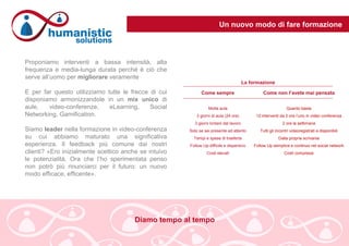 Un nuovo modo di fare formazione
Proponiamo interventi a bassa intensità, alta
frequenza e media-lunga durata perché è ciò che
serve all’uomo per migliorare veramente
E per far questo utilizziamo tutte le frecce di cui
disponiamo armonizzandole in un mix unico di
aule, video-conferenze, eLearning, Social
Networking, Gamification.
Siamo leader nella formazione in video-conferenza
su cui abbiamo maturato una significativa
esperienza. Il feedback più comune dai nostri
clienti? «Ero inizialmente scettico anche se intuivo
le potenzialità. Ora che l’ho sperimentata penso
non potrò più rinunciarci per il futuro: un nuovo
modo efficace, efficente».
Come sempre
Molta aula
3 giorni di aula (24 ore)
3 giorni lontani dal lavoro
Solo se sei presente ed attento
Tempi e spese di trasferta
Follow Up difficile e dispersivo
Costi elevati
Come non l’avete mai pensata
Quanto basta
12 interventi da 2 ore l’uno in video conferenza
2 ore la settimana
Tutti gli incontri videoregistrati e disponibili
Dalla propria scrivania
Follow Up semplice e continuo nel social network
Costi compressi
La formazione
Diamo tempo al tempo
 