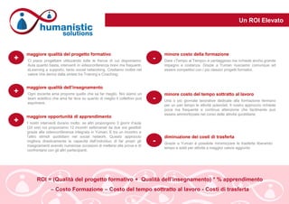 Un ROI Elevato
ROI = (Qualità del progetto formativo + Qualità dell’insegnamento) * % apprendimento
– Costo Formazione – Costo del tempo sottratto al lavoro - Costi di trasferta
Ci piace progettare utilizzando tutte le frecce di cui disponiamo:
Aula quanto basta, interventi in videoconferenza brevi ma frequenti,
eLearning a supporto, tanto social networking. Crediamo inoltre nel
valore che deriva dalla sintesi tra Training e Coaching.
+
maggiore qualità del progetto formativo
+ Ogni docente ama proporre quello che sa far meglio. Noi siamo un
team eclettico che ama far leva su quanto di meglio il collettivo può
esprimere.
maggiore qualità dell’insegnamento
+ I nostri interventi durano molto: se altri propongono 3 giorni d’aula
(24 ore) noi proponiamo 12 incontri settimanali da due ore gestibili
grazie alla videoconferenza integrata in Yuman. E tra un incontro e
l’altro stimoli quotidiani nel social network. Questo approccio
migliora drasticamente la capacità dell’individuo di far propri gli
insegnamenti avendo numerose occasioni di mettersi alla prova e di
confrontarsi con gli altri partecipanti.
maggiore opportunità di apprendimento
- Dare «Tempo al Tempo» è vantaggioso ma richiede anche grande
impegno e costanza. Grazie a Yuman riusciamo comunque ad
essere competitivi con i più classici progetti formativi.
minore costo della formazione
- Una o più giornate lavorative dedicate alla formazione fermano
per un pari tempo le attività aziendali. Il nostro approccio richiede
poca ma frequente e continua attenzione che facilmente può
essere ammortizzata nel corso delle attività quotidiane.
minore costo del tempo sottratto al lavoro
- Grazie a Yuman è possibile minimizzare le trasferte liberando
tempo e soldi per attività a maggior valore aggiunto
diminuzione dei costi di trasferta
 