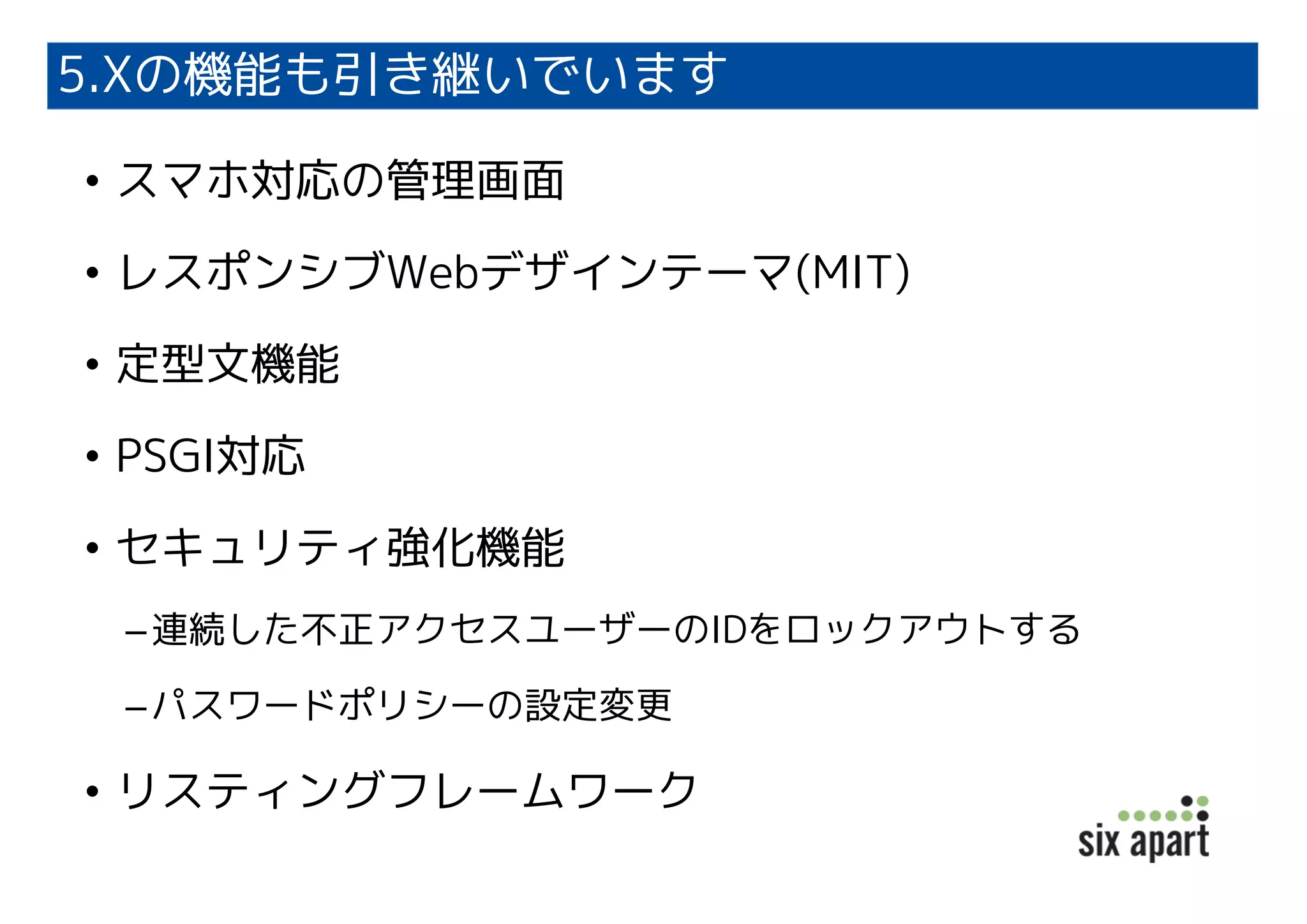 5.Xの機能も引き継いでいます
• スマホ対応の管理画面
• レスポンシブWebデザインテーマ(MIT)
• 定型文機能
• PSGI対応
• セキュリティ強化機能
–連続した不正アクセスユーザーのIDをロックアウトする
–パスワードポリシーの設定変更
• リスティングフレームワーク
 