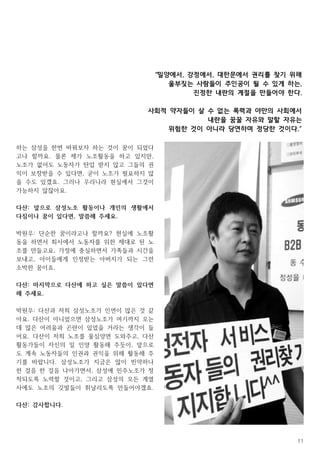 11
하는 삼성을 한번 바꿔보자 하는 것이 꿈이 되었다
고나 할까요. 물론 제가 노조활동을 하고 있지만,
노조가 없어도 노동자가 탄압 받지 않고 그들의 권
익이 보장받을 수 있다면, 굳이 노조가 필요하지 않
을 수도 있겠죠. 그러나 우리나라 현실에서 그것이
가능하지 않잖아요.
다산: 앞으로 삼성노조 활동이나 개인의 생활에서
다짐이나 꿈이 있다면, 말씀해 주세요.
박원우: 단순한 꿈이라고나 할까요? 현실에 노조활
동을 하면서 회사에서 노동자를 위한 제대로 된 노
조를 만들고요, 가정에 충실하면서 가족들과 시간을
보내고, 아이들에게 인정받는 아버지가 되는 그런
소박한 꿈이죠.
다산: 마지막으로 다산에 하고 싶은 말씀이 있다면
해 주세요.
박원우: 다산과 저희 삼성노조가 인연이 많은 것 같
아요. 다산이 아니었으면 삼성노조가 여기까지 오는
데 많은 어려움과 곤란이 있었을 거라는 생각이 들
어요. 다산이 저희 노조를 물심양면 도와주고, 다산
활동가들이 자신의 일 인양 활동해 주듯이, 앞으로
도 계속 노동자들의 인권과 권익을 위해 활동해 주
기를 바랍니다. 삼성노조가 지금은 많이 빈약하나
한 걸음 한 걸음 나아가면서, 삼성에 민주노조가 정
착되도록 노력할 것이고, 그리고 삼성의 모든 계열
사에도 노조의 깃발들이 휘날리도록 만들어야겠죠.
다산: 감사합니다.
“밀양에서, 강정에서, 대한문에서 권리를 찾기 위해
울부짖는 사람들이 주인공이 될 수 있게 하는,
진정한 내란의 계절을 만들어야 한다.
사회적 약자들이 살 수 없는 폭력과 야만의 사회에서
내란을 꿈꿀 자유와 말할 자유는
위험한 것이 아니라 당연하며 정당한 것이다.“
 