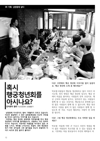 12
혹시
행궁청년회를
아시나요?인터뷰어 랄라 다산인권센터 상임활동가
남창동에 이사온지도 벌써 7개월여가 흐르고 있습니다.
다산은 몸살에서 그 동안 남창동(행궁동) 인근의 주민들
을 만나서 살아가는 이야기를 듣고 있습니다.
이번에는 행궁 청년회 공동대표 박호철씨를 만나 행궁
청년회의 이야기를 들어봤습니다. 호철씨는 다산 벗바리
이기도 하십니다. 이런저런 마을일을 하시면서 많은 보
람을 느끼고, 재미를 느끼신다는 호철씨. 과연 행궁청년
회가 어떤 곳이길래 그런 즐거움을 주는지 호철씨의 이
야기 속으로 한번 들어가 볼까요?
다산: 주변에서 행궁 청년회 이야기를 많이 들었어
요. 행궁 청년회 소개 좀 해주세요^^
박호철:사람들이 행궁동 청년회라고 많이 이야기 하
시는데, 정식 명칭은 행궁 청년회 입니다. 행궁 안
에서 마을을 좋아하는 사람들의 친목 모임이죠. 행
궁 근처의 마을에 살거나, 일자리가 있는 사람들이
함께 할 수 있는 모임이죠. 행궁동으로 한정해 놓으
면 많은 사람들이 함께 할 수 없으니까, 행궁 청년
회라고 이름을 붙여 더 많은 사람들이 함께 할 수
있도록 한 거죠. 지금은 활동하는 사람이 한 22명
쯤 됩니다.
다산: 그럼 행궁 청년회에서는 주로 어떠한 일을 하
세요?
박호철: 마을에 어떤 큰 이슈나 사안이 생겼을 때
더 많은 사람들의 목소리를 낼 수 있는 일들을 해
요. 기존에는 마을 원로들이나 추진위 세력들이 하
04 기획- 남창동에 살다
 