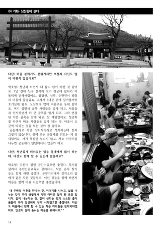 14
다산: 마을 분위기도 분위기지만 호철씨 자신도 많
이 바뀌지 않았어요?
박호철: 청년회 하면서 내 삶도 많이 바뀐 것 같아
요. 2년 전에 친구 전시회 보러 행궁에 왔다가 이
동네에 반해버렸어요. 팔달산, 성곽, 수원천이 굉장
히 마음에 들었었죠. 그래서 4대문 안에 살아볼까란
호기심에 왔죠. 도심보다 많이 여유로운 동네 같아
요. 여기 살면서 골목 사람들을 알게 되고, 사람들
과 인사하면서 더 큰 골목을 알게 되고, 그와 연결
된 다른 골목을 알게 되고. 참 재밌었어요. 청년회
를 하면서 마을 사람들을 알게 되는 것, 마을이 조
금씩 바뀌는 것을 보는 것이 참 좋아요.
공동체라고 하면 정치적이라고 생각하는데 전혀
그렇지 않습니다. 함께 하는 공동체를 만드는 게 참
재밌어요. 자기 욕심만 부리지 않고, 서로 이야기를
나누면 공동체가 탄탄해지지 않을까 해요.
다산: 청년회가 의미있는 일을 동네에서 많이 하는
데, 다산도 함께 할 수 있는게 없을까요?
박호철: 다산이 열린 공간이었으면 좋겠다. 특기를
살려서 주민인권교육도 같이하고. 작은 권리 찾기
등도 함께 하면 좋겠다. 공방거리에서 경적소리 없
애기 같은 작은 것들부터. 이런 것들을 함께 하면서
마을을 함께 바꿔 나갔으면 좋겠습니다.
내 주변의 이웃을 만나는 것, 이야기를 나누고, 삶을 나
누는 것이 우리 생활에서 가장 어려운 일이 된 요즘 입
니다. 같이 나눈다는 것, 같이 산다는 것의 소소한 즐거
움들이 우리 일상에서 부터 시작했으면 좋겠네요. 다산
도 마을에서 함께 할 수 있는 작은 꺼리들을 찾아봐야겠
어요. 인권이 살아 숨쉬는 마을을 위해서요.^^
04 기획- 남창동에 살다
 