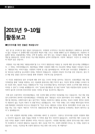 16
2013년 9~10월
활동보고
05 활동보고
●민주주의를 위한 촛불은 계속됩니다!
최근 한 달 사이에 참 많은 일들이 일어났습니다. 국정원의 조직적이고 의도적인 대선개입이 구체적으로 들어나면
서 많은 시민들이 이 문제에 대한 진상규명과 책임자 처벌 그리고 국정원 해체의 요구가 빗발쳤습니다. 주말마다 서
울에서 열리는 촛불집회에는 적게는 수백 명 많게는 수만 명이 넘는 시민들이 촛불을 들고 ‘국정원 해체’와 ‘박근혜
책임’을 물었습니다. 하지만 정국은 지난 8월 28일부로 급격히 반전됩니다. 이른바 ‘내란음모’ 사건이 온 나라를 발
칵 뒤집어 놓은 것입니다.
국정원은 지난 8월 28일 ‘내란음모혐의’를 두고 이석기 통합진보당 의원실 등 18곳에 대한 압수수색을 단행했습니
다. 그 여파는 어마어마했습니다. 대선개입을 자행한 국정원의 해체 아니 최소한의 개혁을 바랐던 시민들의 목소리
는 ‘내란음모’라는 어처구니없는 국정원의 주장에 설 곳을 잃어버렸습니다. 여기에 일부 보수언론은 정체불명의 소
위 ‘RO모임 녹취록’을 보도하면서 전세는 역전되어 버렸습니다. 국정원이 회심의 카드(?)를 던진 것입니다. 결국 지
난 9월 26일 검찰은 중간수사 발표를 통해 국정원의 ‘주장’에 손을 들어줍니다.
이 사건은 통합진보당 일부 인사들에 대한 흔히 있는 수사의 의미를 넘어서는 것입니다. 인권단체들은 9월 30일
기자회견을 통해 “사회를 비판하는 모든 이들에게 종북이라는 빨간 딱지가 붙고, 자신의 생각과 존재를 드러내기 위
한 사상과 생각, 양심의 자유는 위협받는다”며 “지금 우리사회를 휩쓰는 마녀사냥이 사회적 소수자에 대한 폭력으로
이어질 수 있다”고 우려를 표명했습니다. 이어 “공포와 혐오행동은 한 묶음”이라며 “당장 비밀정보기관의 음모를 저
지하지 않으면 우리사회 민주주의와 인권은 사라질 것”임을 경고하기도 했습니다.
이에 앞서 수원지역의 시민사회단체들도 이번 사건에 대해 공식적인 의견표명을 하고 나섰습니다. 지난 9월 16일
경기,수원지역의 30여개 시민사회단체들은 기자회견을 열어 “내란음모 사건이 벌어지면서 우리 사회에는 ‘종북’, ‘빨
갱이’를 확인하는 신매카시즘이 불고 있다”면서 “북한을 추종하거나 내란을 음모하는 것보다 다양한 생각과 상상마
저 허용되지 않는 지금의 사회가 더 위험”하다고 선언했습니다. 이어 “이번 사태는 우리 사회를 매카시즘과 마녀사
냥에 휩싸였던 1950년대 미국으로 만들었다”며 “지금 우리는 내란음모 사건을 계기로 정치인뿐만 아니라 글을 쓰고
말을 하는 모든 이들이 ‘북한’과 ‘이석기’와 ‘통합진보당’에 대한 생각을 발표하길 두려워하는 현상이 벌어지고 있
다”고 발표했습니다.
사건 이후 국정원의 대선개입 문제는 수면아래로 내려간 듯 보입니다. 그렇다고 민주주의를 유린한 국정원의 행위
는 사라지지 않습니다. 물론 서울을 비롯한 각 지역의 촛불 역시 사라지지 않았습니다. 수원지역은 매주 수요일 5년
동안 지켜온 촛불이 수원역 광장에서 아직도 타오르고 있습니다. <국정원 대선개입 규탄과 민주수호를 위한 수원지
역 시국회의>가 구성되어 활동하고 있습니다. 매주 수요일 저녁 7시, 수원역 광장에서 만나는 것, 이제는 일상이 되
었습니다. 수요일, 시간되실 때 수원역 광장으로 마실 한번 나와 보시는 게 어떨까요?
 