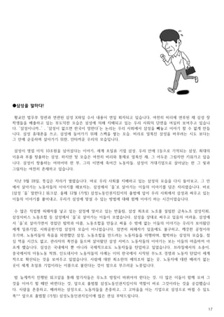 17
●삼성을 말하다!
황교안 법무부 장관과 연관된 삼성 X파일 수사 내용이 연일 회자되고 있습니다. 여전히 비리에 연루된 채 삼성 장
학생들을 배출하고 있는 부도덕한 모습은 삼성에 의해 지배되고 있는 우리 사회의 단면을 여실히 보여주고 있습니
다. ‘삼성이니까..’ , ‘삼성이 없으면 한국이 망한다’는 논리는 우리 사회에서 삼성을 빼놓고 이야기 할 수 없게 만듭
니다. 삼성 휴대폰을 쓰고, 삼성에 들어가기 위해 스펙을 쌓는 모습. 비리로 얼룩진 삼성을 바꾸려는 시도 보다는
그 안에 순응하며 살아가기 위한, 안타까운 우리의 모습입니다.
삼성이 영업 이익 10조원을 넘어섰다는 이야기, 세계 초일류 기업 삼성. 우리 안에 1등으로 기억되는 삼성, 최대의
이윤과 부를 창출하는 삼성. 하지만 뒷 모습은 여전히 비리와 통제로 얼룩진 채, 그 어두운 그림자만 키워가고 있습
니다. 삼성이 창출하는 어마어마 한 부, 그의 이면에 죽어간 노동자들. 삼성이 거대기업으로 살아남는 한 그 빛과
그림자는 여전히 존재하고 있습니다.
지난 9월 28일, 뜻깊은 자리가 열렸습니다. 바로 우리 사회를 지배하고 있는 삼성의 모습을 다시 돌아보고, 그 안
에서 살아가는 노동자들의 이야기를 해보자는, 삼성에서 ‘을’로 살아가는 이들의 이야기를 담은 자리였습니다. 바로
[삼성 ‘을’ 말한다.] 워크샵. 올해 12월 (가칭) 삼성노동인권지킴이의 출범에 앞서 우리 사회에서 삼성과 싸우고 있는
이들의 이야기를 풀어내고, 우리가 삼성에 맞설 수 있는 방법에 대해 함께 이야기 하는 시간이었습니다.
수 많은 직업병 피해자를 낳고 있는 삼성에 맞서고 있는 반올림, 삼성 최초로 노조를 설립한 금속노조 삼성지회,
삼성서비스 노동조합 등 삼성에서 ‘을’로 살아가는 이들이 모였습니다. 삼성을 상대로 싸우고 있음의 어려움, 삼성에
서 ‘을’로 살아가면서 겪었던 핍박과 아픔, 노동조합을 만들고 싸울 수 밖에 없는 이들의 이야기는 우리가 보아왔던
세계 일류기업, 사회공헌기업 삼성의 모습이 아니었습니다. 엄연히 피해자가 있음에도 불구하고, 깨끗한 공정이라
우기며, 노동자들의 죽음을 외면했던 삼성, 노동조합을 만드려는 노동자들을 미행하며, 협박하는 삼성의 모습들, 점
심 먹을 시간도 없고, 관리자의 폭언을 들으며 살아왔던 삼성 서비스 노동자들의 이야기는 보는 이들의 마음마저 아
프게 했습니다. 삼성은 국내에서 뿐 아니라 국제적으로도 노동자들을 탄압하고 있었습니다. 브라질에서의 소송이,
중국에서의 아동노동 착취, 인도네시아 노동자들의 사례는 이미 한국에서 시작된 무노조 경영과 노동자 탄압이 세계
적으로 확산되는 것을 보여주고 있었습니다. 사람에 대한 최소한의 예의조차 없는 곳, 노동자에 대한 배려가 없는
곳이 세계 초일류 기업이라는 이름으로 불린다는 것이 참으로 부끄러운 노릇입니다.
밤 늦게까지 진행된 워크샵을 통해 참가자들은 무노조 방침이 바뀌어야 한다는 것, 더 많은 이들이 함께 모여 그
것을 이야기 할 때만 바뀐다는 것, 앞으로 출범할 삼성노동인권지킴이의 역할이 바로 그것이라는 것을 공감했습니
다. 사람을 존중하고, 배려하는 삼성으로, 노동자들을 존중하고, 그 고마움을 아는 기업으로 삼성으로 바뀔 수 있도
록^^ 앞으로 출범할 (가칭) 삼성노동인권지킴이에 많은 관심 부탁드립니다.
 