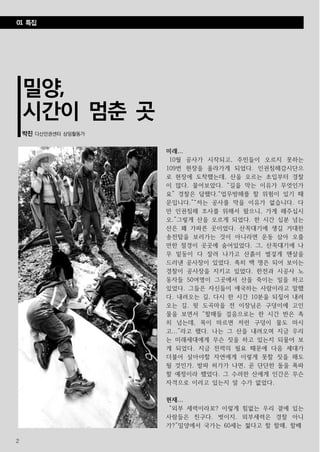 2
밀양,
시간이 멈춘 곳
박진 다산인권센터 상임활동가
미래...
10월 공사가 시작되고, 주민들이 오르지 못하는
109번 현장을 올라가게 되었다. 인권침해감시단으
로 현장에 도착했는데, 산을 오르는 초입부터 경찰
이 많다. 물어보았다. “길을 막는 이유가 무엇인가
요” 경찰은 답했다.“업무방해를 할 위험이 있기 때
문입니다.”“저는 공사를 막을 이유가 없습니다. 다
만 인권침해 조사를 위해서 왔으니, 가게 해주십시
오.”그렇게 산을 오르게 되었다. 한 시간 십분 넘는
산은 꽤 가파른 곳이었다. 산꼭대기에 생길 거대한
송전탑을 보러가는 것이 아니라면 운동 삼아 오를
만한 절경이 곳곳에 숨어있었다. 그, 산꼭대기에 나
무 밑둥이 다 잘려 나가고 산흙이 벌겋게 맨살을
드러낸 공사장이 있었다. 족히 백 명은 되어 보이는
경찰이 공사장을 지키고 있었다. 한전과 시공사 노
동자들 50여명이 그곳에서 산을 죽이는 일을 하고
있었다. 그들은 자신들이 애국하는 사람이라고 말했
다. 내려오는 길, 다시 한 시간 10분을 되짚어 내려
오는 길. 윗 도곡마을 전 이장님은 구덩이에 고인
물을 보면서 “할매들 걸음으로는 한 시간 반은 족
히 넘는데, 목이 마르면 저런 구덩이 물도 마시
고...”라고 했다. 나는 그 산을 내려오며 지금 우리
는 미래세대에게 무슨 짓을 하고 있는지 되물어 보
게 되었다. 지금 전력의 필요 때문에 다음 세대가
더불어 살아야할 자연에게 이렇게 못할 짓을 해도
될 것인가. 발파 허가가 나면, 곧 단단한 돌을 폭파
할 예정이라 했었다. 그 수려한 산에게 인간은 무슨
자격으로 이러고 있는지 알 수가 없었다.
현재...
“외부 세력이라꼬? 이렇게 힘없는 우리 곁에 있는
사람들은 친구다. 벗이지. 외부세력은 경찰 아니
가?”밀양에서 국가는 60세는 젊다고 할 할매, 할배
01 특집
 