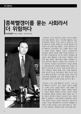 4
종북빨갱이를 묻는 사회라서
더 위험하다
다산인권센터 이른바 ‘내란음모’ 사건에 대한 입장
1950년의 조지프 매카시의 유령이 2013년 대한민
국의 땅을 배회하고 있다. “미국에서 활동하는 공산
주의자들의 명단을 가지고 있다”는 발언으로 시작
된 매카시의 주장은 제대로 된 근거를 제시하지 못
하면서 5년 만에 막을 내렸다. 그러나 매카시가 던
진 메세지는 미국사회의 깊고 오래된 공포가 되었
고 수많은 정치인, 예술가, 교육자, 노동운동가와
시민들의 생각과 결사와 말할 자유를 앗아갔다. 수
백 명이 수감되었으며 1만 명 이상이 직장에서 쫓
겨났다. 찰리 채플린은 고향 입국이 거절되자 유럽
에서 생을 마쳤다. 매카시즘의 광풍은 공화당과 조
지프 매카시의 말만으로 이뤄진 것이 아니었다. 미
국 민주당이 자신들이 공산주의자가 아님을 증명하
기 위해 매카시의 주장에 동참함으로써 수많은 피
해자가 쏟아지게 된 것이다. 이를 보여주기라도 하
듯이 야당들은 여당과 함께 이석기 의원 체포동의
안을 압도적 다수로 통과시켰다. 뿐만 아니라 민주
당 조경태 최고위원은 “이석기를 옹호할 의도로 체
포동의안에 반대표를 던진 여야 의원들은 빨리 커
밍아웃해야 한다.”고 밝혀 논란을 일으키고 있다.
바야흐로 “나는 종북 빨갱이가 아니다” “너는 종
북 빨갱이가 아닌가?” 묻는 야만의 사회가 도래했
다. 그래서 우리는 입장을 밝힌다. 정말 위험한 것
은 종북 빨갱이를 확인하는 사회다. 북한을 추종하
는 것보다 체제의 변화를 도모하는 것보다 국정원
의 표현대로 내란을 음모하는 예비 모임을 갖는 어
떤 것보다 생각하고 말하지 못하도록 하는 사회가
훨씬 더 위험하다. 사법기관에서 사실관계가 다루어
지기 전부터 의도된 소문을 정치적으로 유포시키고
수많은 시민을 예비범죄자로 간주하며 사생활을 파
괴하는 도청의 자유를 누리는 정보기관을 둔, 사회
가 더욱 위험하다. 확정되지 않은 피의사실을 함부
02 인권이슈
 