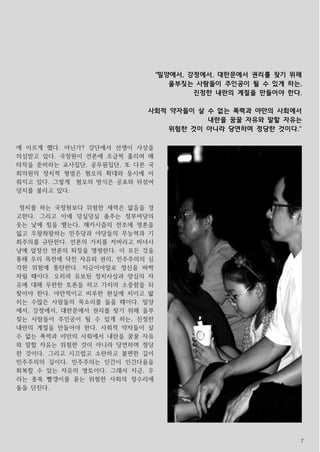 7
에 이르게 했다. 아닌가? 강단에서 선생이 사상을
의심받고 있다. 국정원이 언론에 조금씩 흘리며 매
타작을 준비하는 교사집단, 공무원집단, 또 다른 국
회의원의 정치적 형벌은 혐오의 확대와 동시에 이
뤄지고 있다. 그렇게 혐오의 방식은 공포와 뒤섞여
덩치를 불리고 있다.
정치를 하는 국정원보다 위험한 세력은 없음을 경
고한다. 그리고 이에 덩실덩실 춤추는 정부여당의
웃는 낯에 침을 뱉는다. 매카시즘의 전조에 영혼을
잃고 우왕좌왕하는 민주당과 야당들의 무능력과 기
회주의를 규탄한다. 언론의 가치를 저버리고 마녀사
냥에 앞장선 언론의 퇴장을 명령한다. 이 모든 것을
통해 우리 목전에 닥친 자유와 권리, 민주주의의 심
각한 위험에 통탄한다. 지금이야말로 정신을 바짝
차릴 때이다. 오히려 유보된 정치사상과 양심의 자
유에 대해 무한한 토론을 하고 가치의 소중함을 되
찾아야 한다. 야만적이고 비루한 현실에 치이고 밟
히는 수많은 사람들의 목소리를 들을 때이다. 밀양
에서, 강정에서, 대한문에서 권리를 찾기 위해 울부
짖는 사람들이 주인공이 될 수 있게 하는, 진정한
내란의 계절을 만들어야 한다. 사회적 약자들이 살
수 없는 폭력과 야만의 사회에서 내란을 꿈꿀 자유
와 말할 자유는 위험한 것이 아니라 당연하며 정당
한 것이다. 그리고 시끄럽고 소란하고 불편한 길이
민주주의의 길이다. 민주주의는 인간이 인간다움을
회복할 수 있는 자유의 영토이다. 그래서 지금, 우
리는 종북 빨갱이를 묻는 위험한 사회의 정수리에
돌을 던진다.
“밀양에서, 강정에서, 대한문에서 권리를 찾기 위해
울부짖는 사람들이 주인공이 될 수 있게 하는,
진정한 내란의 계절을 만들어야 한다.
사회적 약자들이 살 수 없는 폭력과 야만의 사회에서
내란을 꿈꿀 자유와 말할 자유는
위험한 것이 아니라 당연하며 정당한 것이다.“
 