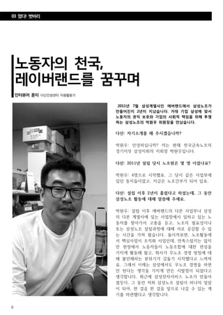 8
노동자의 천국,
레이버랜드를 꿈꾸며
인터뷰어 훈이 다산인권센터 자원활동가
2011년 7월 삼성계열사인 에버랜드에서 삼성노조가
만들어진지 2년이 지났습니다. 거대 기업 삼성에 맞서
노동자의 권익 보호와 기업의 사회적 책임을 위해 투쟁
하는 삼성노조의 박원우 위원장을 만났습니다.
다산: 자기소개를 해 주시겠습니까?
박원우: 안녕하십니까? 저는 현재 전국금속노조의
경기지부 삼성지회의 지회장 박원우입니다.
다산: 2011년 설립 당시 노조원은 몇 명 이었나요?
박원우: 4명으로 시작했죠. 그 당시 같은 사업부에
있던 동지들이었고, 지금은 노조간부가 되어 있죠.
다산: 설립 이후 2년이 흘렀다고 하셨는데, 그 동안
삼성노조 활동에 대해 말씀해 주세요.
박원우: 설립 이후 에버랜드의 다른 사업부나 삼성
의 다른 계열사에 있는 사업장에서 일하고 있는 노
동자를 찾아가서 고충을 듣고, 노조의 필요성이나
또는 삼성노조 설립과정에 대해 서로 공감할 수 있
는 시간을 가져 왔습니다. 돌이켜보면, 노조활동에
서 핵심사업이 조직화 사업인데, 만족스럽지는 않지
만 현장에서 노동자들이 노동조합에 대한 관심을
가지게 활동해 왔고, 회사가 무노조 경영 방침에 대
해 불안해하는 분위기가 감돌기 시작했다고 느껴져
요. 그래서 이제는 삼성에서도 무노조 경영을 하면
안 된다는 생각을 가지게 만든 시발점이 되었다고
생각합니다. 최근에 삼성전자서비스 노조가 만들어
졌듯이, 그 동안 저희 삼성노조 설립이 하나의 밀알
이 되어, 한 걸음 한 걸음 앞으로 나갈 수 있는 계
기를 마련했다고 생각합니다.
03 떴다! 벗바리
 