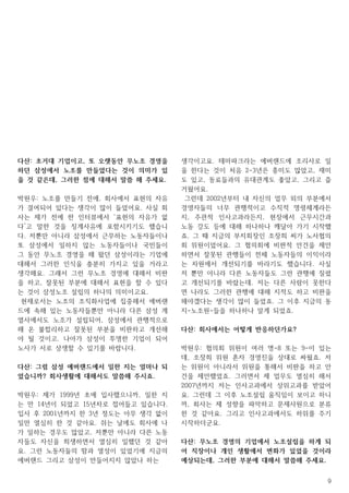 9
다산: 초거대 기업이고, 또 오랫동안 무노조 경영을
하던 삼성에서 노조를 만들었다는 것이 의미가 있
을 것 같은데, 그러한 점에 대해서 말씀 해 주세요.
박원우: 노조를 만들기 전에, 회사에서 표현의 자유
가 결여되어 있다는 생각이 많이 들었어요. 사실 회
사는 제가 전에 한 인터뷰에서 ‘표현의 자유가 없
다’고 말한 것을 징계사유에 포함시키기도 했습니
다. 저뿐만 아니라 삼성에서 근무하는 노동자들이나
또 삼성에서 일하지 않는 노동자들이나 국민들이
그 동안 무노조 경영을 해 왔던 삼성이라는 기업에
대해서 그러한 인식을 충분히 가지고 있을 거라고
생각해요. 그래서 그런 무노조 경영에 대해서 비판
을 하고, 잘못된 부분에 대해서 표현을 할 수 있다
는 것이 삼성노조 설립의 하나의 의미이고요.
현재로서는 노조의 조직화사업에 집중해서 에버랜
드에 속해 있는 노동자들뿐만 아니라 다른 삼성 계
열사에서도 노조가 설립되어, 삼성에서 관행적으로
해 온 불합리하고 잘못된 부분을 비판하고 개선해
야 될 것이고. 나아가 삼성이 투명한 기업이 되어
노사가 서로 상생할 수 있기를 바랍니다.
다산: 그럼 삼성 에버랜드에서 일한 지는 얼마나 되
었습니까? 회사생활에 대해서도 말씀해 주시죠.
박원우: 제가 1999년 초에 입사했으니까, 일한 지
는 만 14년이 되었고 15년차로 접어들고 있습니다.
입사 후 2001년까지 한 3년 정도는 아무 생각 없이
일만 열심히 한 것 같아요. 쉬는 날에도 회사에 나
가 일하는 경우도 많았고, 저뿐만 아니라 다른 노동
자들도 자신을 희생하면서 열심히 일했던 것 같아
요. 그런 노동자들의 땀과 열성이 있었기에 지금의
에버랜드 그리고 삼성이 만들어지지 않았나 하는
생각이고요. 테마파크라는 에버랜드에 조리사로 일
을 한다는 것이 처음 2-3년은 흥미도 많았고, 재미
도 있고, 동료들과의 유대관계도 좋았고, 그리고 즐
거웠어요.
그런데 2002년부터 내 자신의 업무 외의 부분에서
경영자들의 너무 관행적이고 수직적 명령체계라든
지, 주관적 인사고과라든지, 현장에서 근무시간과
노동 강도 등에 대해 하나하나 깨달아 가기 시작했
죠. 그 때 지금의 부지회장인 조장희 씨가 노사협의
회 위원이었어요. 그 협의회에 비판적 안건을 제안
하면서 잘못된 관행들이 전체 노동자들의 이익이라
는 차원에서 개선되기를 바라기도 했습니다. 사실
저 뿐만 아니라 다른 노동자들도 그런 관행에 질렸
고 개선되기를 바랐는데. 저는 다른 사람이 못한다
면 나라도 그러한 관행에 대해 지적도 하고 비판을
해야겠다는 생각이 많이 들었죠. 그 이후 지금의 동
지-노조원-들을 하나하나 알게 되었죠.
다산: 회사에서는 어떻게 반응하던가요?
박원우: 협의회 위원이 여러 명-8 또는 9-이 있는
데, 조장희 위원 혼자 경영진을 상대로 싸웠죠. 저
는 위원이 아니라서 위원을 통해서 비판을 하고 안
건을 제안했었죠. 그러면서 제 업무도 열심히 해서
2007년까지 저는 인사고과에서 상위고과를 받았어
요. 그런데 그 이후 노조설립 움직임이 보이고 하니
까, 회사는 제 성향을 파악하고 문제사원으로 분류
한 것 같아요. 그리고 인사고과에서도 하위를 주기
시작하더군요.
다산: 무노조 경영의 기업에서 노조설립을 하게 되
어 직장이나 개인 생활에서 변화가 있었을 것이라
예상되는데, 그러한 부분에 대해서 말씀해 주세요.
 