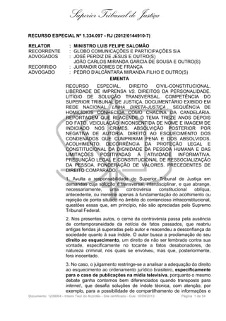 Superior Tribunal de Justiça
RECURSO ESPECIAL Nº 1.334.097 - RJ (2012/0144910-7)
RELATOR : MINISTRO LUIS FELIPE SALOMÃO
RECORRENTE : GLOBO COMUNICAÇÕES E PARTICIPAÇÕES S/A
ADVOGADOS : JOSÉ PERDIZ DE JESUS E OUTRO(S)
JOÃO CARLOS MIRANDA GARCIA DE SOUSA E OUTRO(S)
RECORRIDO : JURANDIR GOMES DE FRANÇA
ADVOGADO : PEDRO D'ALCÂNTARA MIRANDA FILHO E OUTRO(S)
EMENTA
RECURSO ESPECIAL. DIREITO CIVIL-CONSTITUCIONAL.
LIBERDADE DE IMPRENSA VS. DIREITOS DA PERSONALIDADE.
LITÍGIO DE SOLUÇÃO TRANSVERSAL. COMPETÊNCIA DO
SUPERIOR TRIBUNAL DE JUSTIÇA. DOCUMENTÁRIO EXIBIDO EM
REDE NACIONAL. LINHA DIRETA-JUSTIÇA . SEQUÊNCIA DE
HOMICÍDIOS CONHECIDA COMO CHACINA DA CANDELÁRIA.
REPORTAGEM QUE REACENDE O TEMA TREZE ANOS DEPOIS
DO FATO. VEICULAÇÃO INCONSENTIDA DE NOME E IMAGEM DE
INDICIADO NOS CRIMES. ABSOLVIÇÃO POSTERIOR POR
NEGATIVA DE AUTORIA. DIREITO AO ESQUECIMENTO DOS
CONDENADOS QUE CUMPRIRAM PENA E DOS ABSOLVIDOS.
ACOLHIMENTO. DECORRÊNCIA DA PROTEÇÃO LEGAL E
CONSTITUCIONAL DA DIGNIDADE DA PESSOA HUMANA E DAS
LIMITAÇÕES POSITIVADAS À ATIVIDADE INFORMATIVA.
PRESUNÇÃO LEGAL E CONSTITUCIONAL DE RESSOCIALIZAÇÃO
DA PESSOA. PONDERAÇÃO DE VALORES. PRECEDENTES DE
DIREITO COMPARADO.
1. Avulta a responsabilidade do Superior Tribunal de Justiça em
demandas cuja solução é transversal, interdisciplinar, e que abrange,
necessariamente, uma controvérsia constitucional oblíqua,
antecedente, ou inerente apenas à fundamentação do acolhimento ou
rejeição de ponto situado no âmbito do contencioso infraconstitucional,
questões essas que, em princípio, não são apreciadas pelo Supremo
Tribunal Federal.
2. Nos presentes autos, o cerne da controvérsia passa pela ausência
de contemporaneidade da notícia de fatos passados, que reabriu
antigas feridas já superadas pelo autor e reacendeu a desconfiança da
sociedade quanto à sua índole. O autor busca a proclamação do seu
direito ao esquecimento, um direito de não ser lembrado contra sua
vontade, especificamente no tocante a fatos desabonadores, de
natureza criminal, nos quais se envolveu, mas que, posteriormente,
fora inocentado.
3. No caso, o julgamento restringe-se a analisar a adequação do direito
ao esquecimento ao ordenamento jurídico brasileiro, especificamente
para o caso de publicações na mídia televisiva, porquanto o mesmo
debate ganha contornos bem diferenciados quando transposto para
internet , que desafia soluções de índole técnica, com atenção, por
exemplo, para a possibilidade de compartilhamento de informações e
Documento: 1239004 - Inteiro Teor do Acórdão - Site certificado - DJe: 10/09/2013 Página 1 de 54
 