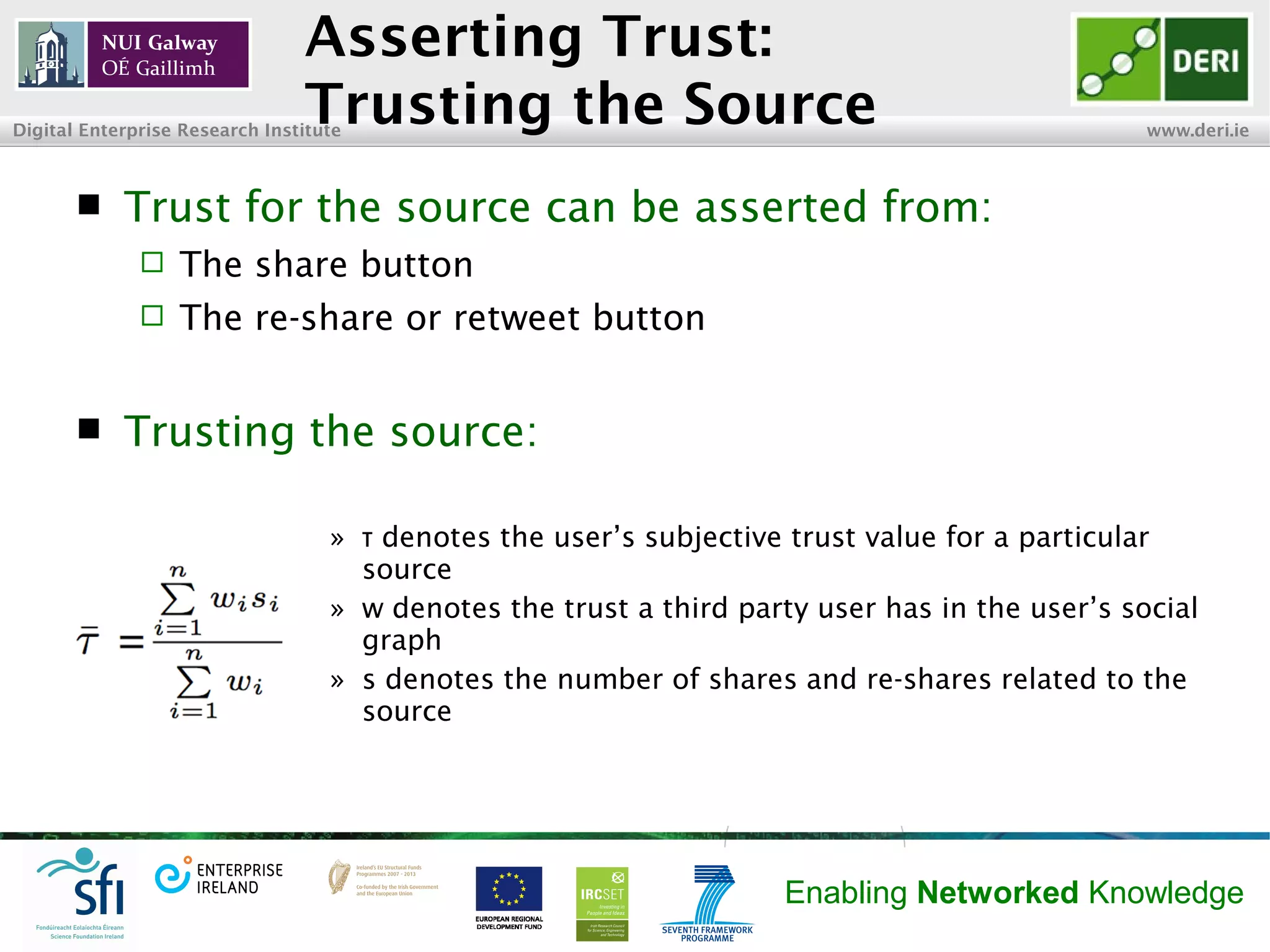 INSIGHT Centre for Data Analytics www.insight-centre.org
Semantic Web & Linked Data
Research Programme
Asserting Trust:
Trusting the Source
 Trust for the source can be asserted from:
 The share button
 The re-share or retweet buttons
 Trusting the source:
» denotes the user’s subjective trust value for a particularτ
source
» w denotes the trust a third party user has in the user’s social
graph
» s denotes the number of shares and re-shares related to the
source
 