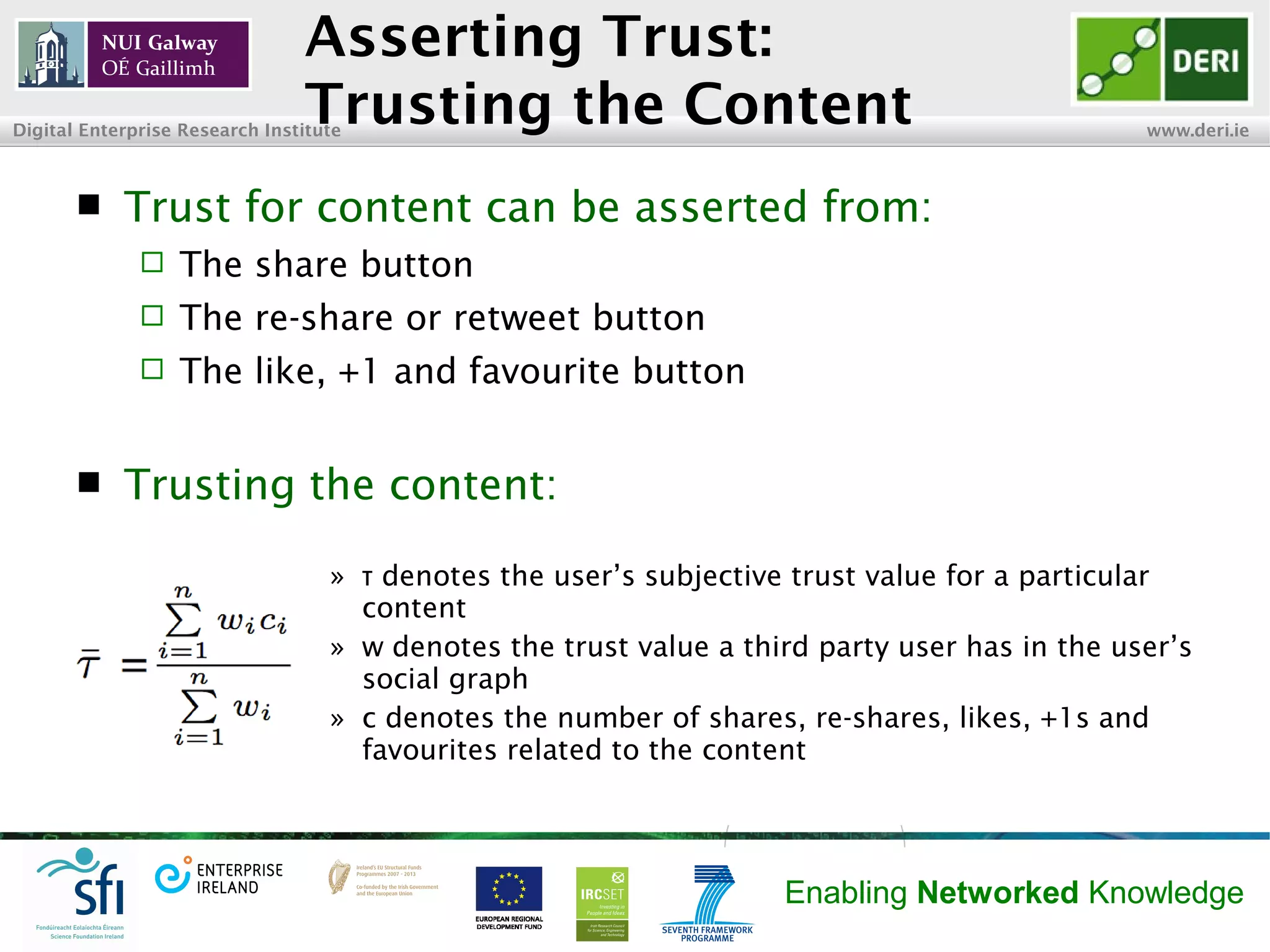 INSIGHT Centre for Data Analytics www.insight-centre.org
Semantic Web & Linked Data
Research Programme
Asserting Trust:
Trusting the Content
 Trust for content can be asserted from:
 The share button
 The re-share or retweet buttons
 The like, +1 and favourite buttons
 Trusting the content:
» denotes the user’s subjective trust value for a particularτ
content
» w denotes the trust value a third party user has in the user’s
social graph
» c denotes the number of shares, re-shares, likes, +1s and
favourites related to the content
 