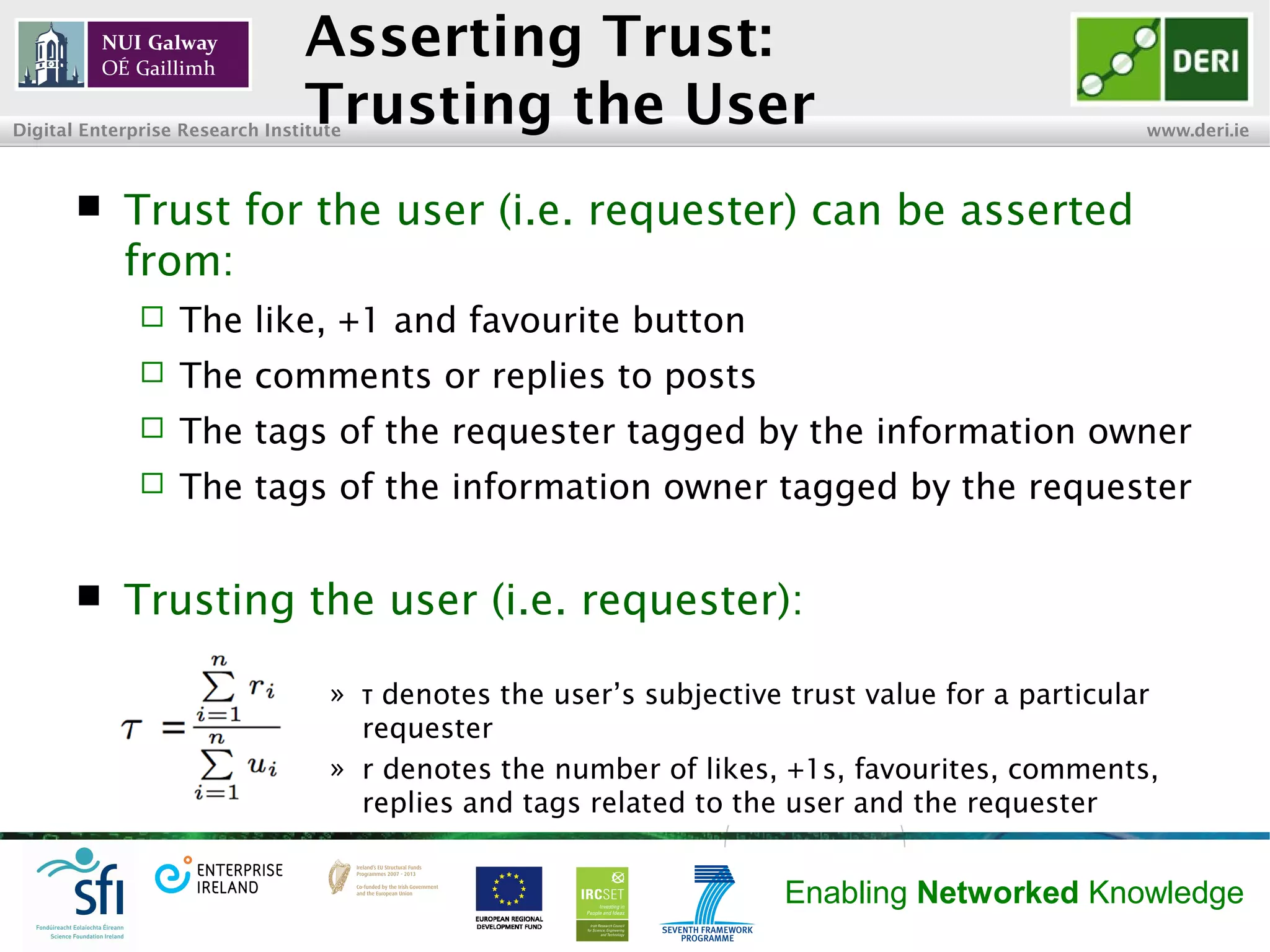 INSIGHT Centre for Data Analytics www.insight-centre.org
Semantic Web & Linked Data
Research Programme
Asserting Trust:
Trusting the User
 Trust for the user (i.e. requester) can be asserted
from:
 The like, +1 and favourite buttons
 The comments or replies to posts
 The tags of the requester tagged by the information owner
 The tags of the information owner tagged by the requester
 Trusting the user (i.e. requester):
» denotes the user’s subjective trust value for a particularτ
requester
» r denotes the number of likes, +1s, favourites, comments,
replies and tags related to the user and the requester
 