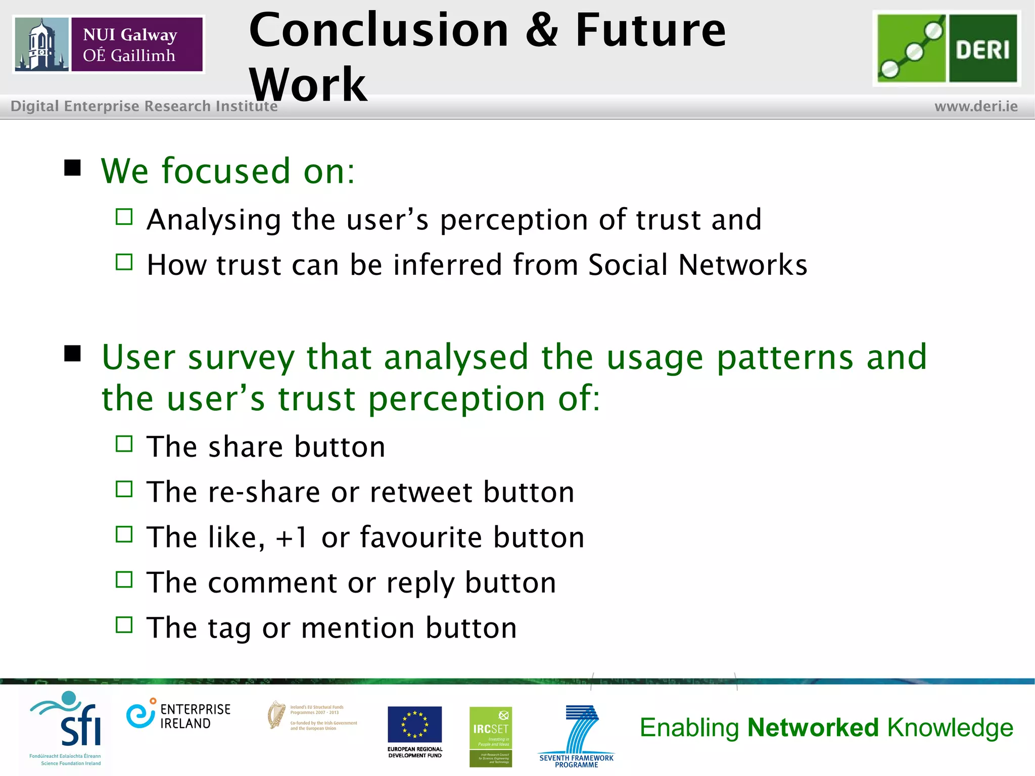 INSIGHT Centre for Data Analytics www.insight-centre.org
Semantic Web & Linked Data
Research Programme
Conclusion & Future Work
 We focused on:
 Analysing the user’s perception of trust and
 How trust can be inferred from Social Networks
 User survey that analysed the usage patterns and
the user’s trust perception of:
 The share button
 The re-share or retweet buttons
 The like, +1 or favourite buttons
 The comment or reply buttons
 The tag or mention buttons/options
 