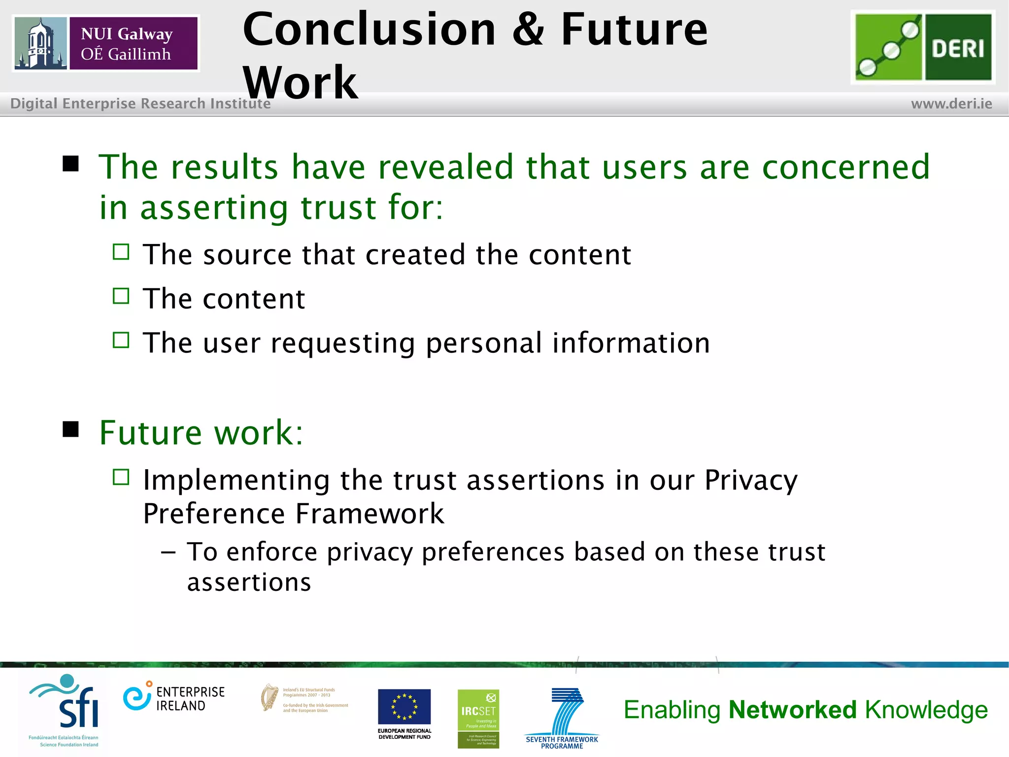 INSIGHT Centre for Data Analytics www.insight-centre.org
Semantic Web & Linked Data
Research Programme
Conclusion & Future Work
 The results have revealed that users are concerned
with asserting trust for:
 The source that created the content
 The content
 The user requesting personal information
 Future work:
 Implementing the trust assertions in our Privacy
Preference Framework (see previous publications)
– To enforce privacy preferences based on these trust
assertions
 