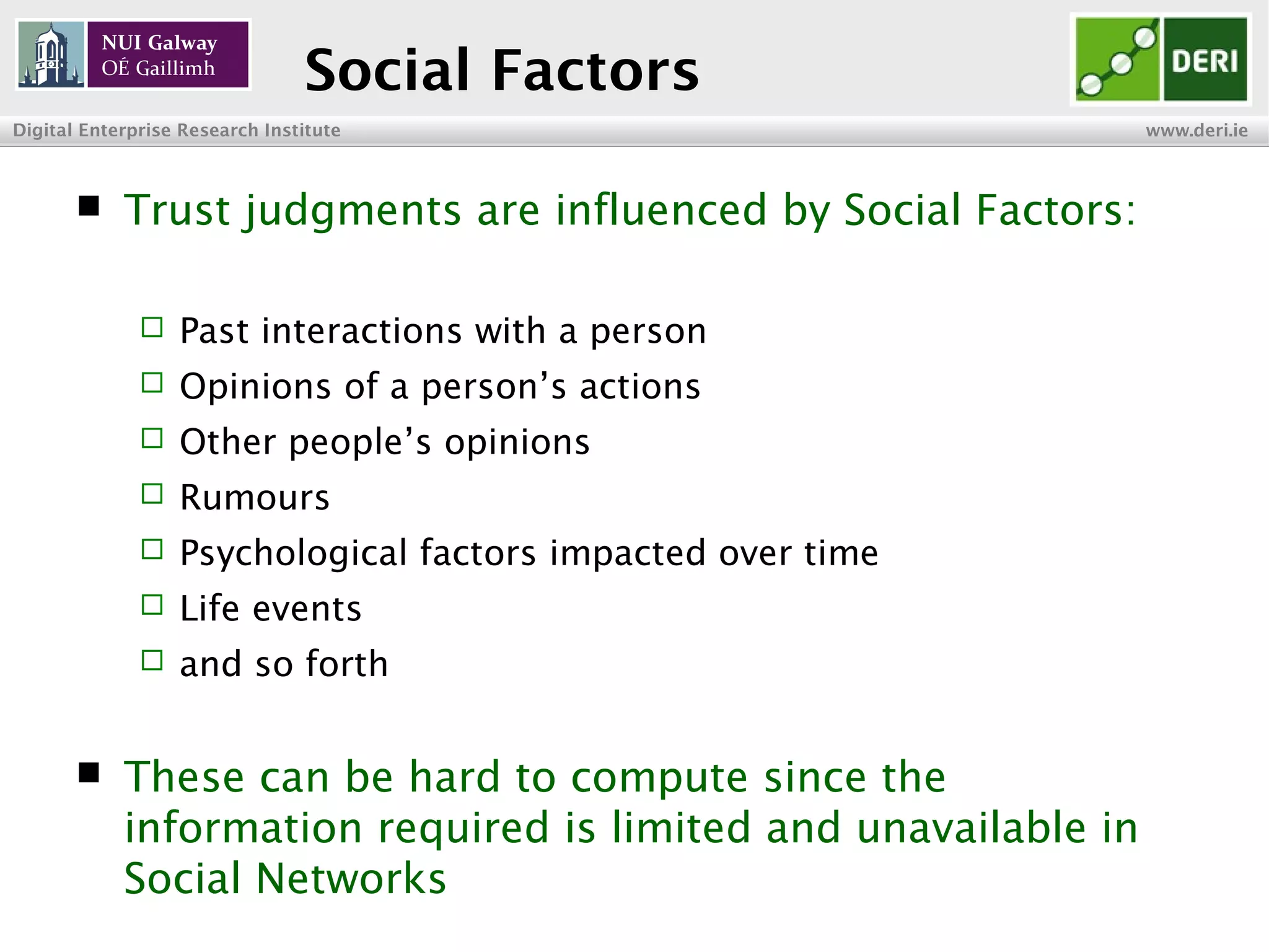 INSIGHT Centre for Data Analytics www.insight-centre.org
Semantic Web & Linked Data
Research Programme
Social Factors
 Trust judgments are influenced by Social Factors:
 Past interactions with a person
 Opinions of a person’s actions
 Other people’s opinions
 Rumours
 Psychological factors impacted over time
 Life events
 and so forth
 These can be hard to compute since the
information required is limited and unavailable in
Social Networks
 
