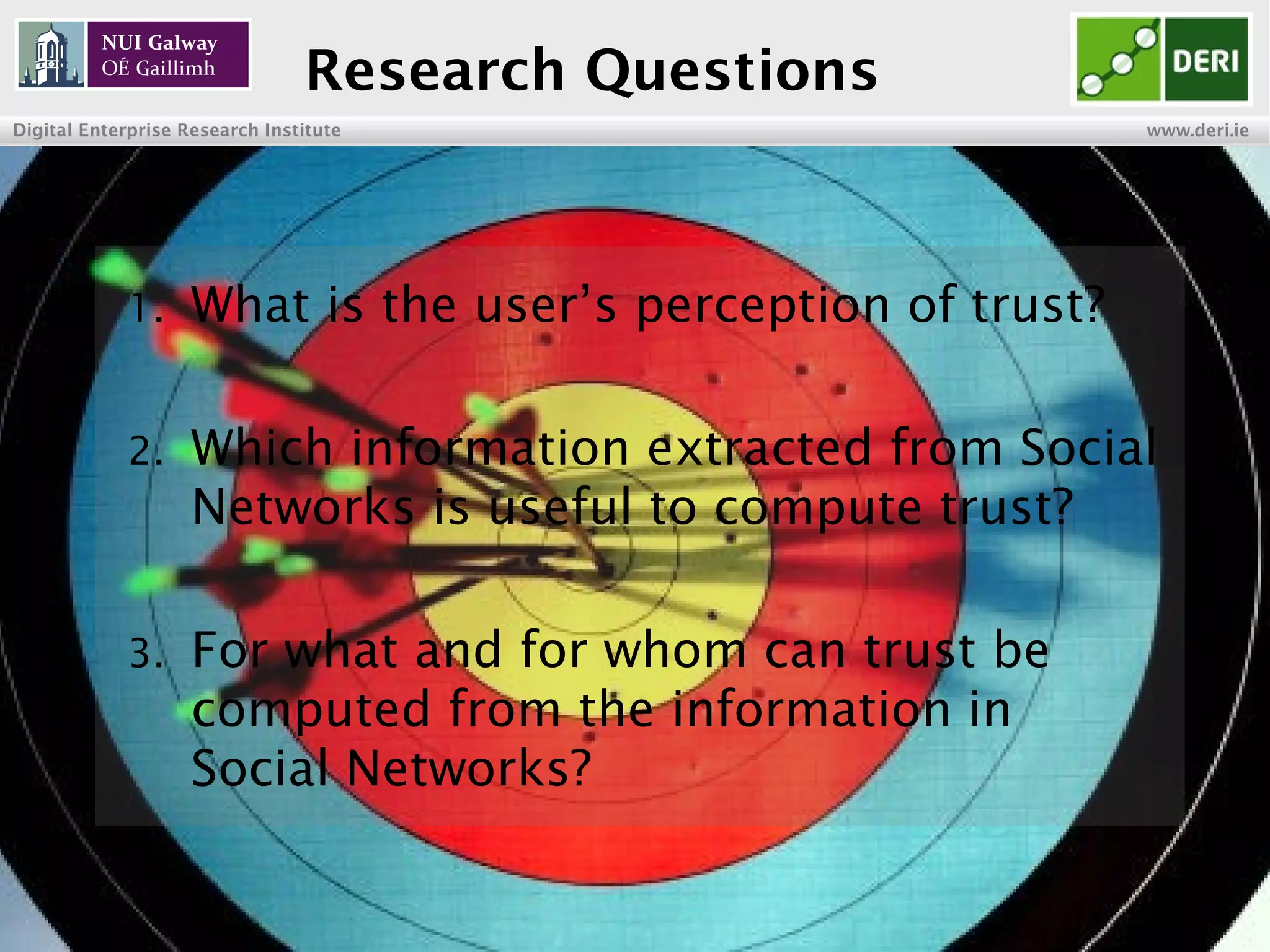 INSIGHT Centre for Data Analytics www.insight-centre.org
Semantic Web & Linked Data
Research Programme
Research Questions
1. What is the user’s perception of trust?
2. Which information extracted from Social
Networks is useful for computing trust?
3. For what and for whom can trust be
computed from the information in
Social Networks?
 