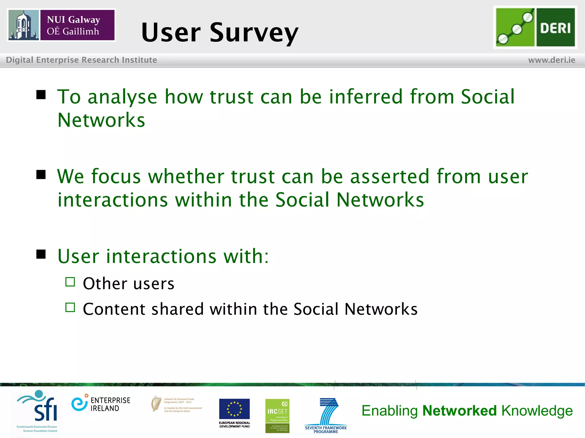 INSIGHT Centre for Data Analytics www.insight-centre.org
Semantic Web & Linked Data
Research Programme
User Survey
 To analyse how trust can be inferred from Social
Networks
 We focus on whether trust can be asserted from
user interactions within the Social Networks
 User interactions with:
 Other users
 Content shared within the Social Networks
 