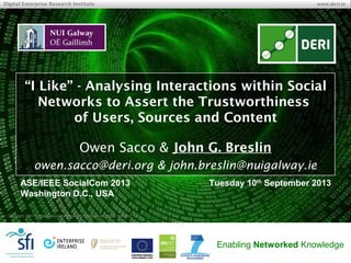© Copyright 2013 INSIGHT Centre for Data Analytics. All rights
reserved.
INSIGHT Centre for Data Analytics www.insight-centre.org
Semantic Web & Linked Data
Research Programme
“I Like” – Analysing Interactions within Social
Networks to Assert the Trustworthiness
of Users, Sources and Content
Owen Sacco & John G. Breslin
owen.sacco@deri.org & john.breslin@nuigalway.ie
ASE/IEEE SocialCom 2013
Washington, DC, USA
Tuesday 10th
September 2013
 
