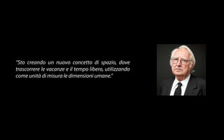“Sto creando un nuovo concetto di spazio, dove 
trascorrere le vacanze e il tempo libero, utilizzando 
come unità di misura le dimensioni umane.” 
 