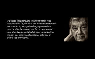 “Piuttosto che approvare costantemente il mito 
rivoluzionario, [e] piuttosto che ritenere un intrinseco 
mutamento la prerogativa di ogni generazione, 
sarebbe più utile riconoscere che certi mutamenti 
sono di così vasta portata da imporre una direttiva 
che non può essere risolta nell’arco di tempo di 
alcuna vita individuale.” 
 