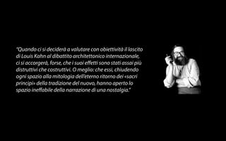 “Quando ci si deciderà a valutare con obiettività il lascito 
di Louis Kahn al dibattito architettonico internazionale, 
ci si accorgerà, forse, che i suoi e!etti sono stati assai più 
distruttivi che costruttivi. O meglio: che essi, chiudendo 
ogni spazio alla mitologia dell’eterno ritorno dei «sacri 
principi» della tradizione del nuovo, hanno aperto lo 
spazio ine!abile della narrazione di una nostalgia.” 
 