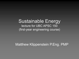 Sustainable Energy
lecture for UBC APSC 150
(first-year engineering course)
Matthew Klippenstein P.Eng. PMP
 